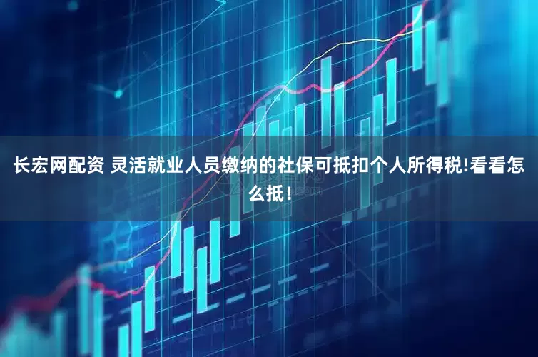 长宏网配资 灵活就业人员缴纳的社保可抵扣个人所得税!看看怎么抵！