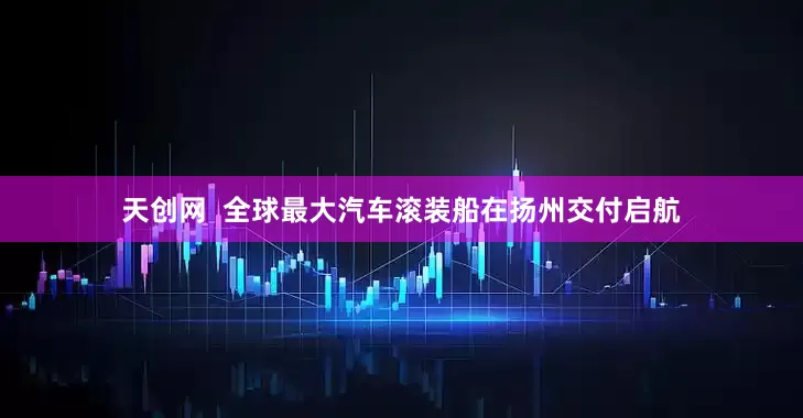 天创网  全球最大汽车滚装船在扬州交付启航