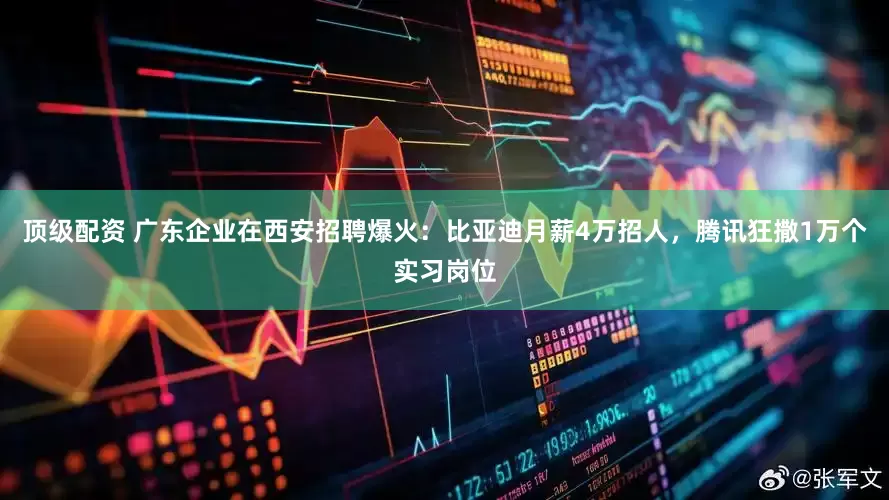 顶级配资 广东企业在西安招聘爆火：比亚迪月薪4万招人，腾讯狂撒1万个实习岗位