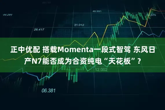 正中优配 搭载Momenta一段式智驾 东风日产N7能否成为合资纯电“天花板”？