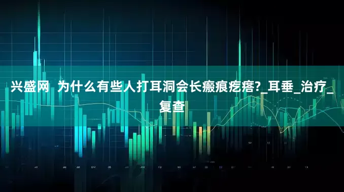 兴盛网  为什么有些人打耳洞会长瘢痕疙瘩?_耳垂_治疗_复查