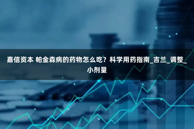 嘉信资本 帕金森病的药物怎么吃？科学用药指南_吉兰_调整_小剂量