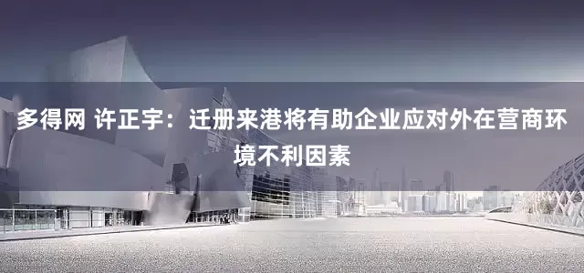 多得网 许正宇：迁册来港将有助企业应对外在营商环境不利因素