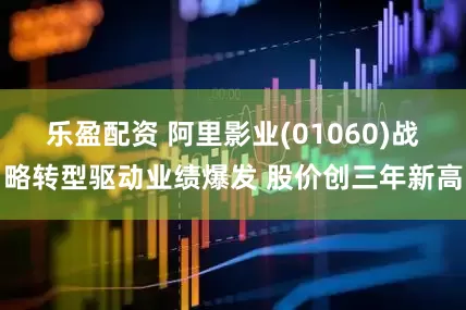 乐盈配资 阿里影业(01060)战略转型驱动业绩爆发 股价创三年新高