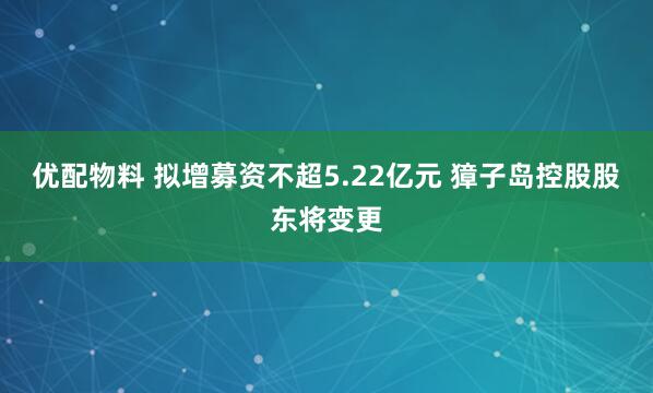 优配物料 拟增募资不超5.22亿元 獐子岛控股股东将变更