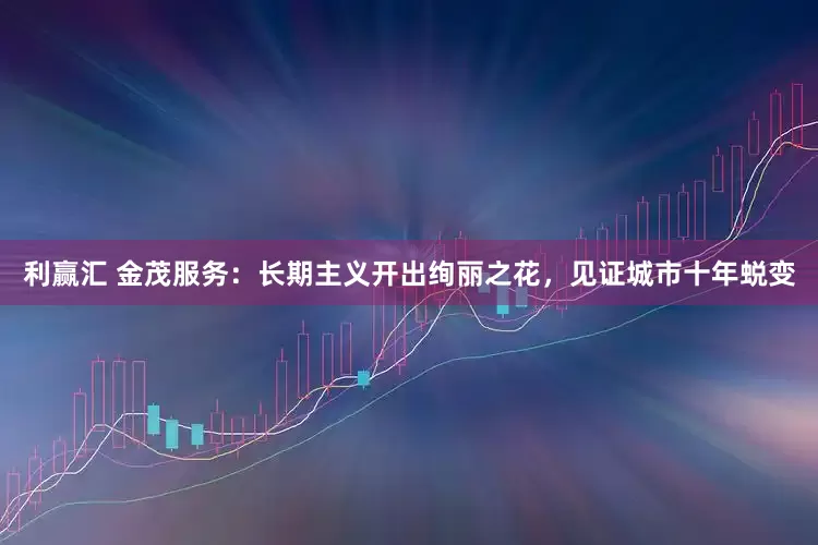 利赢汇 金茂服务：长期主义开出绚丽之花，见证城市十年蜕变