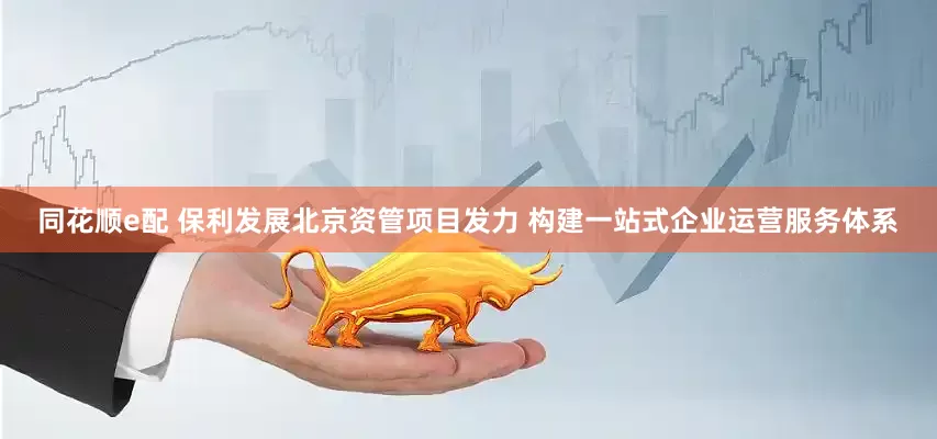 同花顺e配 保利发展北京资管项目发力 构建一站式企业运营服务体系