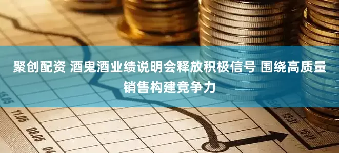 聚创配资 酒鬼酒业绩说明会释放积极信号 围绕高质量销售构建竞争力