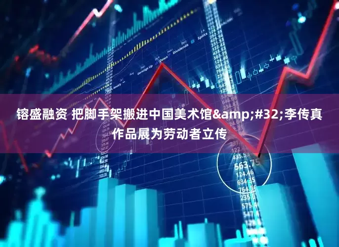 镕盛融资 把脚手架搬进中国美术馆&#32;李传真作品展为劳动者立传