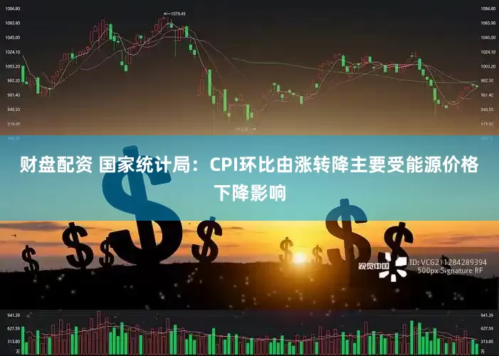 财盘配资 国家统计局：CPI环比由涨转降主要受能源价格下降影响