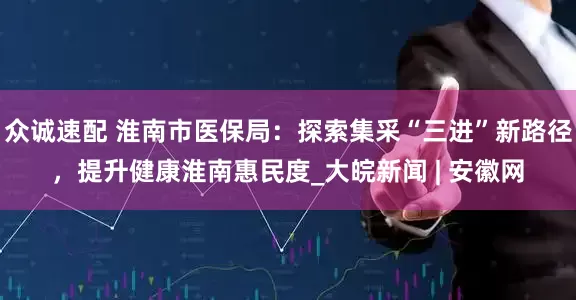 众诚速配 淮南市医保局：探索集采“三进”新路径，提升健康淮南惠民度_大皖新闻 | 安徽网