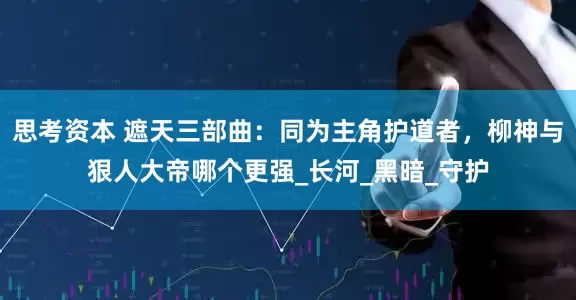 思考资本 遮天三部曲：同为主角护道者，柳神与狠人大帝哪个更强_长河_黑暗_守护