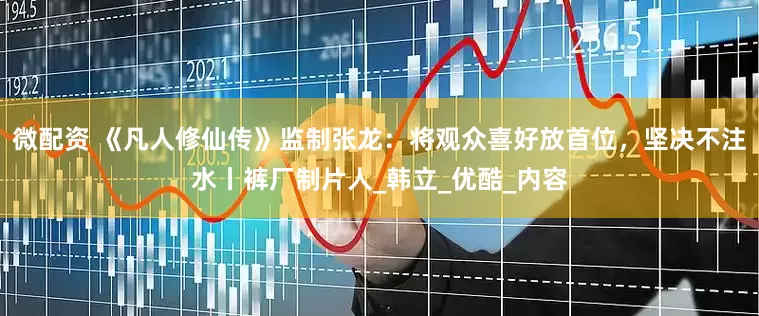 微配资 《凡人修仙传》监制张龙：将观众喜好放首位，坚决不注水丨裤厂制片人_韩立_优酷_内容