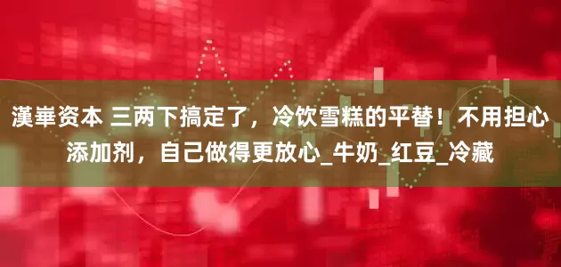 漢崋资本 三两下搞定了，冷饮雪糕的平替！不用担心添加剂，自己做得更放心_牛奶_红豆_冷藏