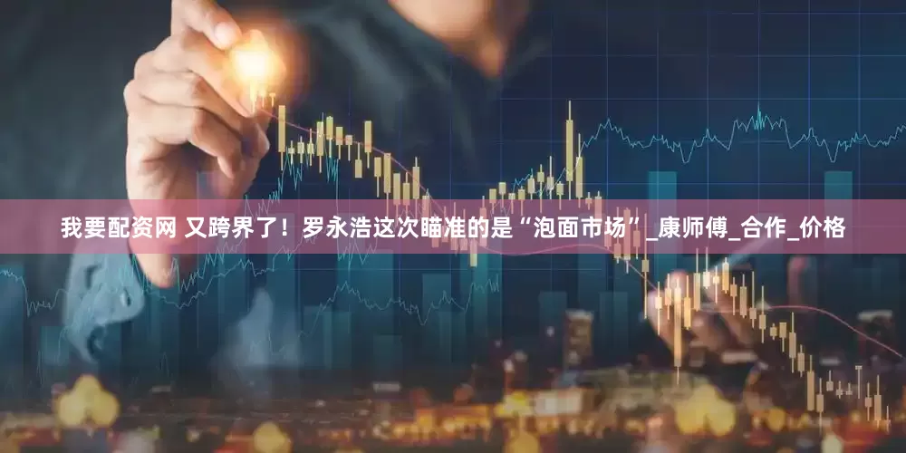 我要配资网 又跨界了！罗永浩这次瞄准的是“泡面市场”_康师傅_合作_价格