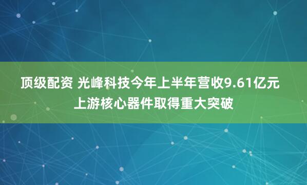 顶级配资 光峰科技今年上半年营收9.61亿元  上游核心器件取得重大突破