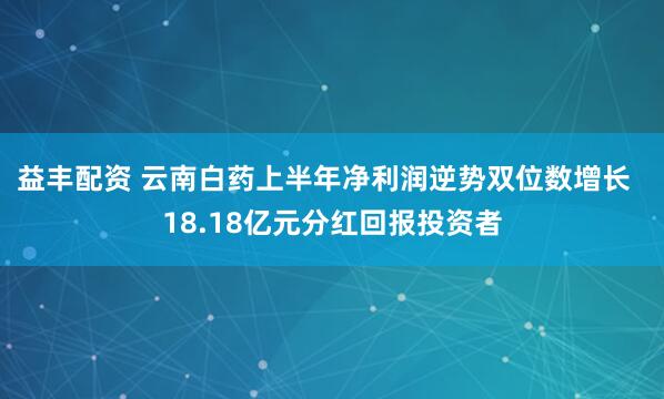 益丰配资 云南白药上半年净利润逆势双位数增长  18.18亿元分红回报投资者