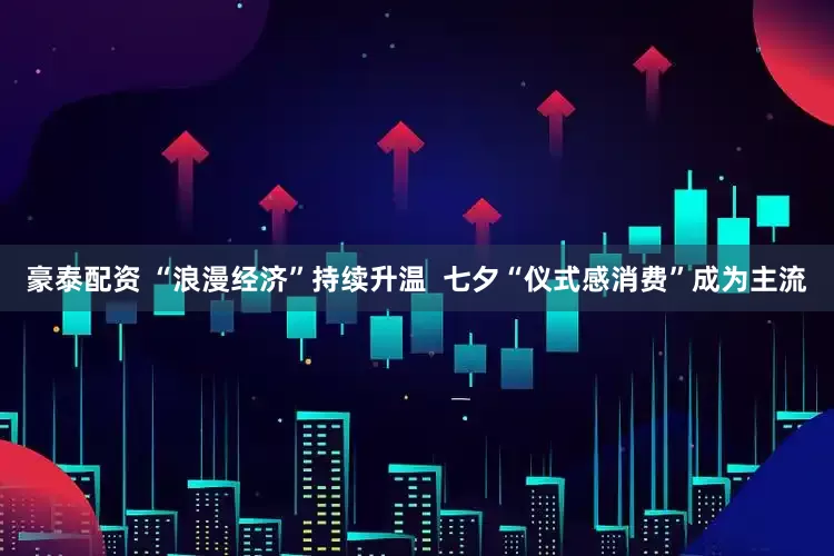 豪泰配资 “浪漫经济”持续升温  七夕“仪式感消费”成为主流