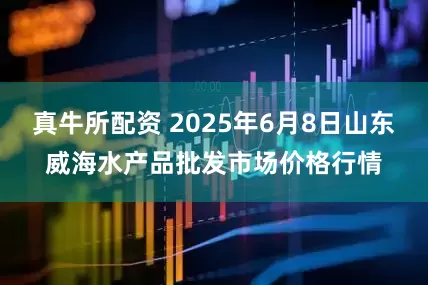 真牛所配资 2025年6月8日山东威海水产品批发市场价格行情