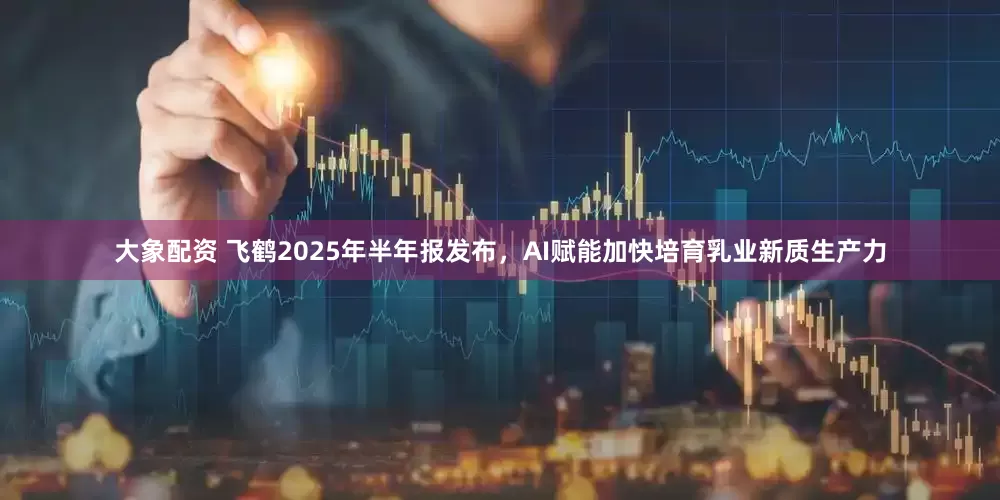 大象配资 飞鹤2025年半年报发布，AI赋能加快培育乳业新质生产力