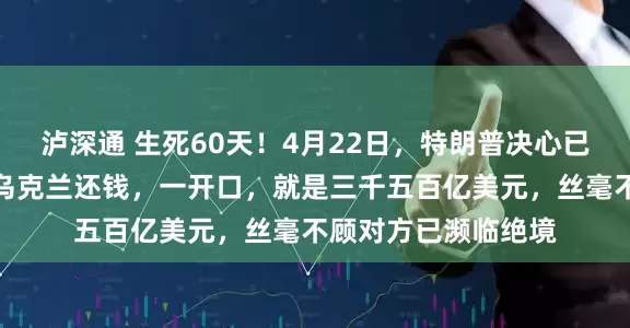 泸深通 生死60天！4月22日，特朗普决心已下，让即将破产的乌克兰还钱，一开口，就是三千五百亿美元，丝毫不顾对方已濒临绝境