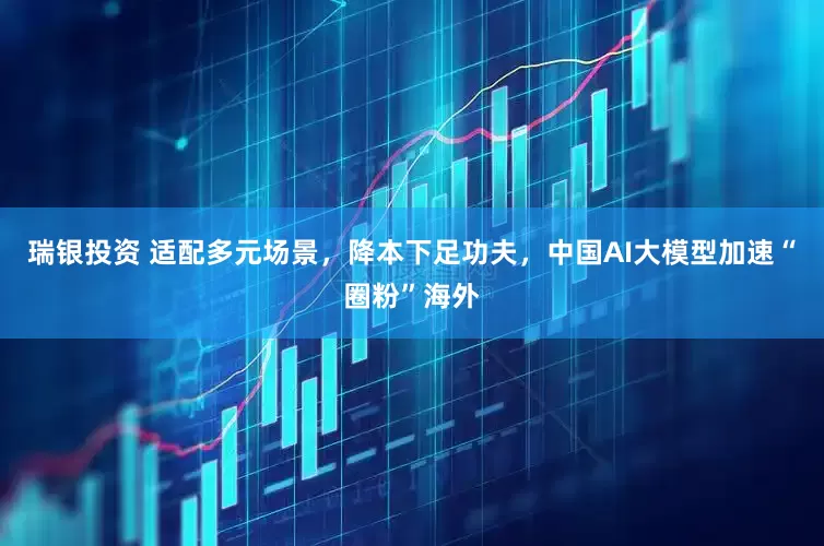 瑞银投资 适配多元场景，降本下足功夫，中国AI大模型加速“圈粉”海外